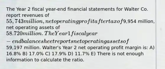 The Year 2 fiscal year-end <a href='https://www.questionai.com/knowledge/kFBJaQCz4b-financial-statements' class='anchor-knowledge'>financial statements</a> for Walter Co. report revenues of 55,743 million, net operating profit after tax of9,954 million, net operating assets of 58.720 million. The Year 1 fiscal year-end balance sheet reports net operating assets of59,197 million. Walter's Year 2 net operating profit margin is: A) 16.8% B) 17.0% C) 17.9% D) 11.7% E) There is not enough information to calculate the ratio.