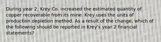 During year 2, Krey Co. increased the estimated quantity of copper recoverable from its mine. Krey uses the units of production depletion method. As a result of the change, which of the following should be reported in Krey's year 2 financial statements?