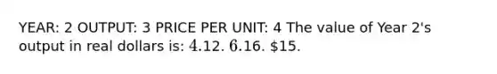 YEAR: 2 OUTPUT: 3 PRICE PER UNIT: 4 The value of Year 2's output in real dollars is: 4.12. 6.16. 15.