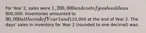 For Year 2, sales were 1,200,000 and cost of goods sold was800,000. Inventories amounted to 90,000 at the end of Year 1 and110,000 at the end of Year 2. The days' sales in inventory for Year 2 (rounded to one decimal) was: