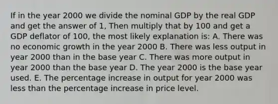 If in the year 2000 we divide the nominal GDP by the real GDP and get the answer of 1, Then multiply that by 100 and get a GDP deflator of 100, the most likely explanation is: A. There was no economic growth in the year 2000 B. There was less output in year 2000 than in the base year C. There was more output in year 2000 than the base year D. The year 2000 is the base year used. E. The percentage increase in output for year 2000 was less than the percentage increase in price level.