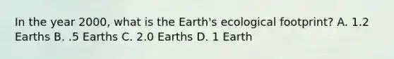 In the year 2000, what is the Earth's ecological footprint? A. 1.2 Earths B. .5 Earths C. 2.0 Earths D. 1 Earth