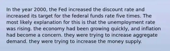 In the year 2000, the Fed increased the discount rate and increased its target for the federal funds rate five times. The most likely explanation for this is that the unemployment rate was rising. the economy had been growing quickly, and inflation had become a concern. they were trying to increase aggregate demand. they were trying to increase the money supply.