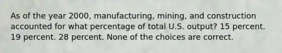 As of the year 2000, manufacturing, mining, and construction accounted for what percentage of total U.S. output? 15 percent. 19 percent. 28 percent. None of the choices are correct.