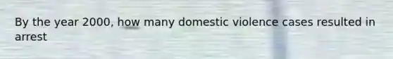 By the year 2000, how many domestic violence cases resulted in arrest