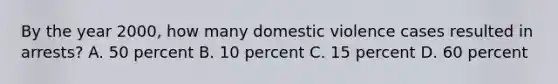 By the year 2000, how many domestic violence cases resulted in arrests?​ A. 50 percent​ ​B. 10 percent ​C. 15 percent ​D. 60 percent