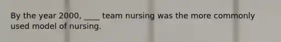 By the year 2000, ____ team nursing was the more commonly used model of nursing.