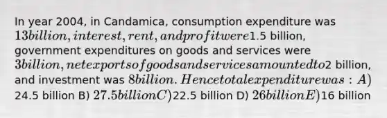 In year 2004, in Candamica, consumption expenditure was 13 billion, interest, rent, and profit were1.5 billion, government expenditures on goods and services were 3 billion, net exports of goods and services amounted to2 billion, and investment was 8 billion. Hence total expenditure was: A)24.5 billion B) 27.5 billion C)22.5 billion D) 26 billion E)16 billion