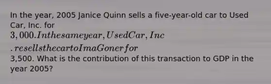 In the year, 2005 Janice Quinn sells a five-year-old car to Used Car, Inc. for 3,000. In the same year, Used Car, Inc. resells the car to Ima Goner for3,500. What is the contribution of this transaction to GDP in the year 2005?