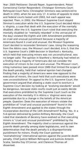 Year: 2005 Petitioner: Donald Roper, Superintendent, Potosi Correctional Center Respondent: Christoper Simmons Court: Rehnquist Court Facts: Christopher Simmons was sentenced to death in 1993, when he was only 17. A series of appeals to state and federal courts lasted until 2002, but each appeal was rejected. Then, in 2002, the Missouri Supreme Court stayed Simmon's execution while the U.S. Supreme Court decided Atkins v. Virginia, a case that dealt with the execution of the mentally disabled. After the U.S. Supreme Court ruled that executing the mentally disabled (or "mentally retarded" in the vernacular of the day) violated the Eighth and 14th Amendment prohibitions on cruel and unusual punishment because a majority of Americans found it cruel and unusual, the Missouri Supreme Court decided to reconsider Simmons' case. Using the reasoning from the Atkins case, the Missouri court decided, 6-to-3, that the U.S. Supreme Court's 1989 decision in Stanford v. Kentucky, which held that executing minors was not unconstitutional, was no longer valid. The opinion in Stanford v. Kentucky had relied on a finding that a majority of Americans did not consider the execution of minors to be cruel and unusual. The Missouri court, citing numerous laws passed since 1989 that limited the scope of the death penalty, held that national opinion had changed. Finding that a majority of Americans were now opposed to the execution of minors, the court held that such executions were now unconstitutional. On appeal to the U.S. Supreme Court, the government argued that allowing a state court to overturn a Supreme Court decision by looking at "evolving standards" would be dangerous, because state courts could just as easily decide that executions prohibited by the Supreme Court (such as the execution of the mentally ill in Atkins v. Virginia) were now permissible due to a change in the beliefs of the American people. Question: Does the execution of minors violate the prohibition of "cruel and unusual punishment" found in the Eighth Amendment and applied to the states through the incorporation doctrine of the 14th Amendment? Ruling: Yes. In a 5-4 opinion delivered by Justice Anthony Kennedy, the Court ruled that standards of decency have evolved so that executing minors is "cruel and unusual punishment" prohibited by the Eighth Amendment. The majority cited a consensus against the juvenile death penalty among state legislatures, and its own determination that the death penalty is a disproportionate punishment for minors. Finally the Court pointed to "overwhelming" international opinion against the juvenile death penalty. Chief Justice William Rehnquist and Justices Antonin Scalia, Sandra Day O'Connor, and Clarence Thomas all dissented.