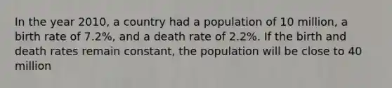 In the year 2010, a country had a population of 10 million, a birth rate of 7.2%, and a death rate of 2.2%. If the birth and death rates remain constant, the population will be close to 40 million