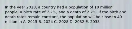 In the year 2010, a country had a population of 10 million people, a birth rate of 7.2%, and a death of 2.2%. If the birth and death rates remain constant, the population will be close to 40 million in A. 2015 B. 2024 C. 2028 D. 2032 E. 2038