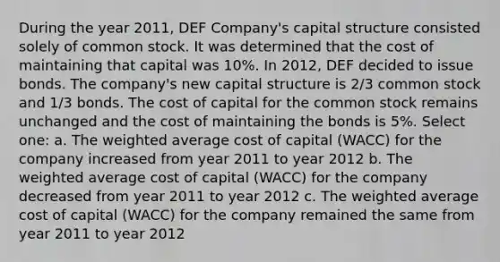 During the year 2011, DEF Company's capital structure consisted solely of common stock. It was determined that the cost of maintaining that capital was 10%. In 2012, DEF decided to issue bonds. The company's new capital structure is 2/3 common stock and 1/3 bonds. The cost of capital for the common stock remains unchanged and the cost of maintaining the bonds is 5%. Select one: a. The weighted average cost of capital (WACC) for the company increased from year 2011 to year 2012 b. The weighted average cost of capital (WACC) for the company decreased from year 2011 to year 2012 c. The weighted average cost of capital (WACC) for the company remained the same from year 2011 to year 2012