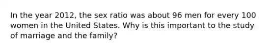 In the year 2012, the sex ratio was about 96 men for every 100 women in the United States. Why is this important to the study of marriage and the family?