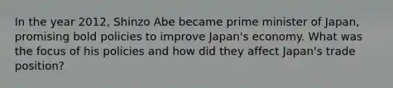 In the year 2012, Shinzo Abe became prime minister of Japan, promising bold policies to improve Japan's economy. What was the focus of his policies and how did they affect Japan's trade position?