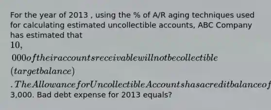 For the year of 2013 , using the % of A/R aging techniques used for calculating estimated uncollectible accounts, ABC Company has estimated that 10,000 of their accounts receivable will not be collectible (target balance). The Allowance for Uncollectible Accounts has a credit balance of3,000. Bad debt expense for 2013 equals?