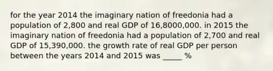 for the year 2014 the imaginary nation of freedonia had a population of 2,800 and real GDP of 16,8000,000. in 2015 the imaginary nation of freedonia had a population of 2,700 and real GDP of 15,390,000. the growth rate of real GDP per person between the years 2014 and 2015 was _____ %