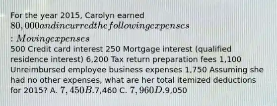 For the year 2015, Carolyn earned 80,000 and incurred the following expenses: Moving expenses 500 Credit card interest 250 Mortgage interest (qualified residence interest) 6,200 Tax return preparation fees 1,100 Unreimbursed employee business expenses 1,750 Assuming she had no other expenses, what are her total itemized deductions for 2015? A. 7,450 B.7,460 C. 7,960 D.9,050