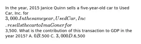 In the year, 2015 Janice Quinn sells a five-year-old car to Used Car, Inc. for 3,000. In the same year, Used Car, Inc. resells the car to Ima Goner for3,500. What is the contribution of this transaction to GDP in the year 2015? A. 0 B.500 C. 3,000 D.6,500