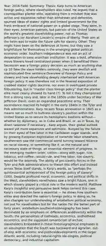 Year: 2016 Field: Summary: Thesis: Karp turns to American foreign policy, where slaveholders also ruled. He argues that a cosmopolitan planter elite, operating from a mindset that was active and expansive rather than withdrawn and defensive, spurned ideas of states' rights and limited government for the frank embrace of national power on a global stage. They were, in their eyes, American patriots, but patriots of the United States as the world's greatest slaveholding power, not as Thomas Jefferson's (or Abraham Lincoln's) empire of liberty. Their aim at the helm was to make the future safe for slavery. Other: They might have been on the defensive at home, but they saw a brightfuture for themselves in the emerging global political-economic order. Southern independence was not an act of desperation to save anarchaic institution. It was a bold, offensive move Slavers loved centralized power when it benefitted them Secession was a foreign policy decision as much as anything else cp 10 Take the slave holders seriously, they were devilish and sophisticated One sentence:Overview of Foreign Policy and slvaery and how slaveholding deeply intertwined with American foregin policy. It was therefore not in the fevered exposition of crabbed states'-rights doctrine, nor even in overhyped private filibustering, but in "master class foreign policy" that the planter elite most clearly showed its hand (7). To foil it they championed first a strong navy and, later in the 1850s under Secretary of War Jefferson Davis, even an expanded peacetime army. Their ascendance reached its height in the early 1840s in the Tyler and Polk administrations. Karp recasts Texas annexation in 1845 as a means not so much to buttress slavery's position within the United States as to secure its hemispheric bastions without—whether by diplomacy, as in Cuba and Brazil, or, as in Texas, by direct takeover if necessary. , Karp argues, their global outlook waxed yet more expansive and optimistic. Buoyed by the failure (in their eyes) of free labor in the Caribbean sugar islands, and by growing European exploitation of nonwhite labor elsewhere, southerners saw the commercial world turning toward reliance on racial slavery, or something like it, as the natural and necessary state of things, an essential element of progress. In the emerging modern order, cotton—along with sugar, rice, tobacco, and coffee—would rule, and free labor, not slavery, would be the anomaly. The ability of pro-slavery forces in the Tyler and Polk administrations to thwart this effort and instead annex Texas itself stands, in Karp's words, as "perhaps the quintessential achievement of the foreign policy of slavery" (100). Despite profound moral, economic, and political shifts in the West, slaveholders nonetheless saw a bright future, one in which slavery played a critical role in the modern world. Matthew Karp's insightful and persuasive book helps cement this case. Karp's contribution here is essential — he shows how southern elites also directed the nation's foreign policy. In doing so, he also changes our understanding of antebellum political economy, not just for slaveholders but for the nation For the better part of forty years, antebellum southernhistoriography has been dominated by an emphasis on differences anddiversity within the South; the personalities of hotheads, eccentrics, andhothead eccentrics; and the supposed romanticism of archaic slaveholders.Embedded in these historiographical emphases is an assumption that the South was backward and agrarian, out-of-step with economic and politicaldevelopments in the larger Atlantic world, including natural-rights ide-ologies, political democracy, and industrial capitalism