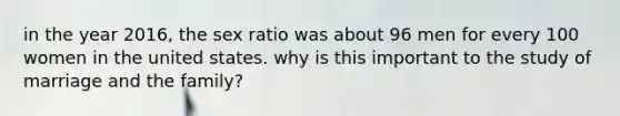 in the year 2016, the sex ratio was about 96 men for every 100 women in the united states. why is this important to the study of marriage and the family?