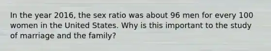 In the year 2016, the sex ratio was about 96 men for every 100 women in the United States. Why is this important to the study of marriage and the family?