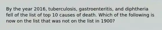 By the year 2016, tuberculosis, gastroenteritis, and diphtheria fell of the list of top 10 causes of death. Which of the following is now on the list that was not on the list in 1900?