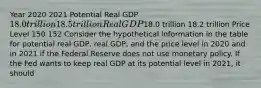 Year 2020 2021 Potential Real GDP 18.0 trillion 18.5 trillion Real GDP18.0 trillion 18.2 trillion Price Level 150 152 Consider the hypothetical information in the table for potential real​ GDP, real​ GDP, and the price level in 2020 and in 2021 if the Federal Reserve does not use monetary policy. If the Fed wants to keep real GDP at its potential level in​ 2021, it should