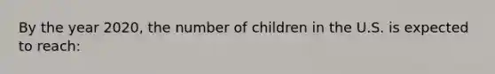 By the year 2020, the number of children in the U.S. is expected to reach: