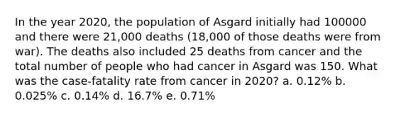 In the year 2020, the population of Asgard initially had 100000 and there were 21,000 deaths (18,000 of those deaths were from war). The deaths also included 25 deaths from cancer and the total number of people who had cancer in Asgard was 150. What was the case-fatality rate from cancer in 2020? a. 0.12% b. 0.025% c. 0.14% d. 16.7% e. 0.71%