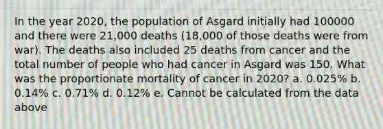 In the year 2020, the population of Asgard initially had 100000 and there were 21,000 deaths (18,000 of those deaths were from war). The deaths also included 25 deaths from cancer and the total number of people who had cancer in Asgard was 150. What was the proportionate mortality of cancer in 2020? a. 0.025% b. 0.14% c. 0.71% d. 0.12% e. Cannot be calculated from the data above