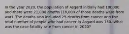 In the year 2020, the population of Asgard initially had 100000 and there were 21,000 deaths (18,000 of those deaths were from war). The deaths also included 25 deaths from cancer and the total number of people who had cancer in Asgard was 150. What was the case-fatality rate from cancer in 2020?