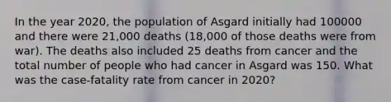 In the year 2020, the population of Asgard initially had 100000 and there were 21,000 deaths (18,000 of those deaths were from war). The deaths also included 25 deaths from cancer and the total number of people who had cancer in Asgard was 150. What was the case-fatality rate from cancer in 2020?