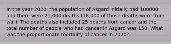 In the year 2020, the population of Asgard initially had 100000 and there were 21,000 deaths (18,000 of those deaths were from war). The deaths also included 25 deaths from cancer and the total number of people who had cancer in Asgard was 150. What was the proportionate mortality of cancer in 2020?