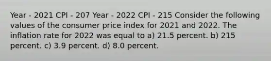 Year - 2021 CPI - 207 Year - 2022 CPI - 215 Consider the following values of the consumer price index for 2021 and 2022. The inflation rate for 2022 was equal to a) 21.5 percent. b) 215 percent. c) 3.9 percent. d) 8.0 percent.