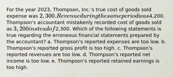 For the year 2023, Thompson, Inc.'s true cost of goods sold expense was 2,300. Revenue during the same period was4,200. Thompson's accountant mistakenly recorded cost of goods sold as 3,200 instead of2,300. Which of the following statements is true regarding the erroneous <a href='https://www.questionai.com/knowledge/kFBJaQCz4b-financial-statements' class='anchor-knowledge'>financial statements</a> prepared by the accountant? a. Thompson's reported expenses are too low. b. Thompson's reported <a href='https://www.questionai.com/knowledge/klIB6Lsdwh-gross-profit' class='anchor-knowledge'>gross profit</a> is too high. c. Thompson's reported revenues are too low. d. Thompson's reported net income is too low. e. Thompson's reported retained earnings is too high.