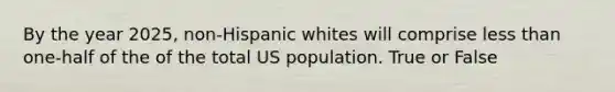 By the year 2025, non-Hispanic whites will comprise less than one-half of the of the total US population. True or False