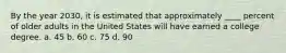By the year 2030, it is estimated that approximately ____ percent of older adults in the United States will have earned a college degree. a. ​45 b. ​60 c. ​75 d. ​90