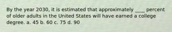 By the year 2030, it is estimated that approximately ____ percent of older adults in the United States will have earned a college degree. a. ​45 b. ​60 c. ​75 d. ​90