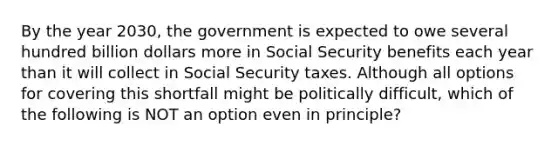 By the year 2030, the government is expected to owe several hundred billion dollars more in Social Security benefits each year than it will collect in Social Security taxes. Although all options for covering this shortfall might be politically difficult, which of the following is NOT an option even in principle?