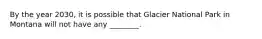 By the year 2030, it is possible that Glacier National Park in Montana will not have any ________.