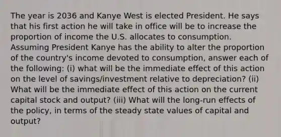 The year is 2036 and Kanye West is elected President. He says that his first action he will take in office will be to increase the proportion of income the U.S. allocates to consumption. Assuming President Kanye has the ability to alter the proportion of the country's income devoted to consumption, answer each of the following: (i) what will be the immediate effect of this action on the level of savings/investment relative to depreciation? (ii) What will be the immediate effect of this action on the current capital stock and output? (iii) What will the long-run effects of the policy, in terms of the steady state values of capital and output?