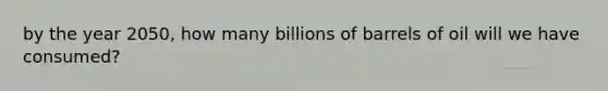 by the year 2050, how many billions of barrels of oil will we have consumed?