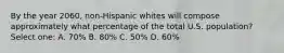 By the year 2060, non-Hispanic whites will compose approximately what percentage of the total U.S. population? Select one: A. 70% B. 80% C. 50% D. 60%