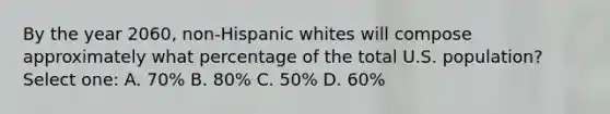 By the year 2060, non-Hispanic whites will compose approximately what percentage of the total U.S. population? Select one: A. 70% B. 80% C. 50% D. 60%