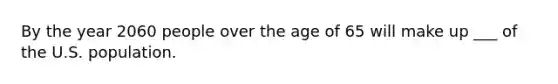 By the year 2060 people over the age of 65 will make up ___ of the U.S. population.