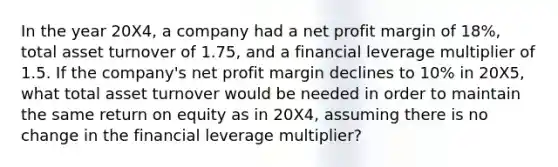 In the year 20X4, a company had a net profit margin of 18%, total asset turnover of 1.75, and a financial leverage multiplier of 1.5. If the company's net profit margin declines to 10% in 20X5, what total asset turnover would be needed in order to maintain the same return on equity as in 20X4, assuming there is no change in the financial leverage multiplier?