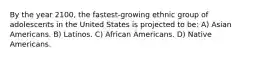 By the year 2100, the fastest-growing ethnic group of adolescents in the United States is projected to be: A) Asian Americans. B) Latinos. C) African Americans. D) Native Americans.