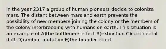 In the year 2317 a group of human pioneers decide to colonize mars. The distant between mars and earth prevents the possibility of new members joining the colony or the members of the colony interbreeding with humans on earth. This situation is an example of A)the bottleneck effect B)extinction C)continental drift D)random mutation E)the founder effect