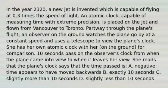 In the year 2320, a new jet is invented which is capable of flying at 0.3 times the speed of light. An atomic clock, capable of measuring time with extreme precision, is placed on the jet and flown from Vancouver to Toronto. Partway through the plane's flight, an observer on the ground watches the plane go by at a constant speed and uses a telescope to view the plane's clock. She has her own atomic clock with her (on the ground) for comparison. 10 seconds pass on the observer's clock from when the plane came into view to when it leaves her view. She reads that the plane's clock says that the time passed is: A. negative: time appears to have moved backwards B. exactly 10 seconds C. slightly more than 10 seconds D. slightly less than 10 seconds